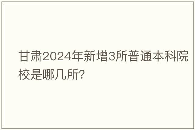 甘肃2024年新增3所普通本科院校是哪几所？