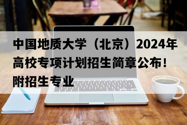 中国地质大学（北京）2024年高校专项计划招生简章公布！附招生专业