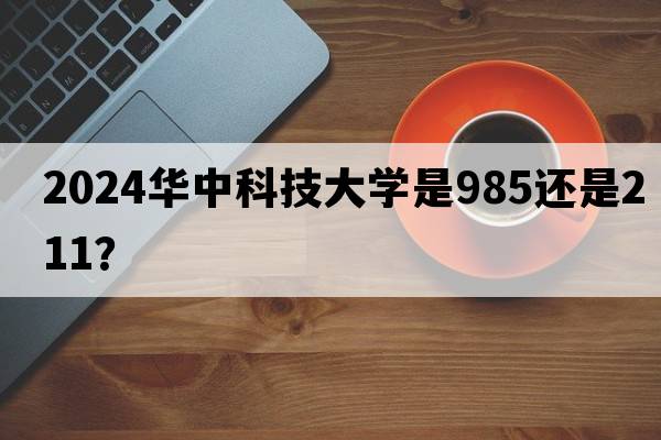 2024华中科技大学是985还是211？