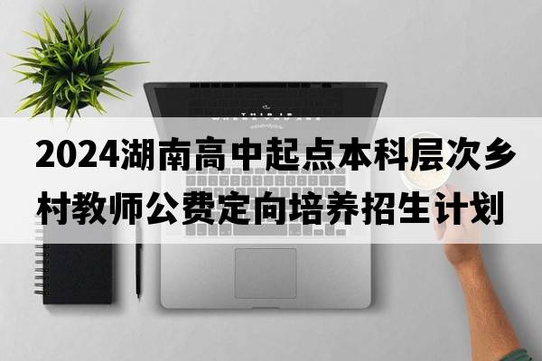 2024湖南高中起点本科层次乡村教师公费定向培养招生计划